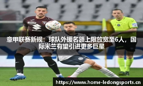 意甲联赛新规：球队外援名额上限放宽至6人，国际米兰有望引进更多巨星